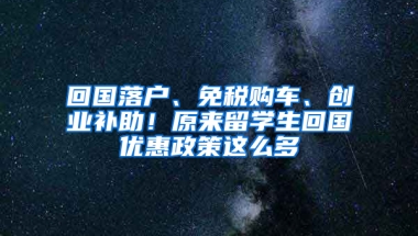 回国落户、免税购车、创业补助！原来留学生回国优惠政策这么多